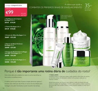120
Ecollagen CONJUNTO DE 6 A
APENAS
Porque é tão importante uma rotina diária de cuidados do rosto?
Uma rotina diária de cuidados do rosto é a arma mais eﬁcaz na
luta contra o envelhecimento.
A melhor parte é que estes 4 passos simples demoram apenas 2
minutos, duas vezes por dia. Invista um pouco do seu tempo para
conseguir uma pele mais bonita e jovem durante mais tempo.
1º PASSO. LIMPAR
A limpeza correta é a chave para manter a pele saudável e fresca.Além de remover
as impurezas, excesso de oleosidade e células mortas, prepara a pele para os
restantes cuidados.
Sempre que possivel, use um tónico para melhorar o efeito da limpeza. Esta ação
remove os vestígios de maquilhagem e toniﬁca a pele, ajudando a reduzir a aparência
dos poros.Além disso, também acalma e suaviza, enquanto equilibra os níveis de pH
da pele.
35+
Para todos os
tipos de pele
A rotina que ajuda a
COMBATER OS PRIMEIROS SINAIS DE ENVELHECIMENTO
CÓDIGO DE CONJUNTO: 476911
€99 POUPE
€67,00!
ቤ Creme de Olhos Ecollagen 15 ml.
26687 €23,00
ቧ Creme de Noite Ecollagen 50 ml.
26686 €34,00
ብ Sérum de Noite Perfector
Ecollagen 30 ml.
26690 €37,00
ባ Tónico Ecollagen 200 ml.
30139 €19,00
ቢ Gel/Espuma de Limpeza
Ecollagen 200 ml.
30141 €19,00
ቦ Creme de Dia Corretor de Rugas
com SPF 15 Ecollagen 50 ml.
26685 €34,00
Cada conjunto inclui um
SACO PARA OFERTA
EXCLUSIVO
ቢ ባ
ቤ
ብ
ቦ
ቧ
 