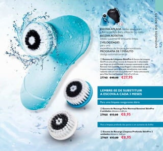 125
ቤ Escova de Recarga Limpeza Profunda SkinPro 2
unidades diâmetro 3,65 cm.
27969 €13,00 €8,95
ባ Escova de Recarga Pele Normal/Sensível SkinPro
2 unidades diâmetro 3,65 cm.
27968 €13,00 €8,95
ቢ Escova de Limpeza SkinPro A Escova de Limpeza
SkinPro é uma eﬁcaz escova de limpeza de 2 velocidades
que limpa em profundidade e massaja suavemente a pele.
Remove mais sujidade, maquilhagem e oleosidade do que a
limpeza manual, para uma pele visivelmente mais suave,
radiante com um tom mais uniforme**. Inclui uma escova
para Pele Normal/Sensível. 13,2 x 9 x 4,5 cm.
27740 €40,00 €27,95
ESCOVA AFILADA cerdas suaves com
a forma perfeita para utilização no rosto.
ESCOVA ROTATIVA
esfolia suavemente enquanto limpa.
2VELOCIDADES
para uma
experiência de limpeza personalizada.
PROGRAMA DE 1 MINUTO
desliga automaticamente
Para uma limpeza revigorante diária
Para a limpeza profunda dos poros e um aumento do brilho
LEMBRE-SE DE SUBSTITUIR
A ESCOVAA CADA 3 MESES
ቢ
ባ
ቤ
CUIDADOSDOROSTO
 
