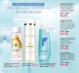 126
ቨ Leite de Limpeza
Multiações Time Reversing
SkinGenist™ Leite de limpeza
rejuvenescedor e maravilhosamente
refrescante, com genisteína de
SOJA e agentes nutritivos. Deixa a
pele perfeitamente suave e radiante.
150 ml.
25261 €20,00
€11,95
ቦ Limpeza Tripla Ação
Ecollagen O fantástico produto
de limpeza tudo em um com
ingredientes que limpam, hidratam
e combatem as rugas. Esta limpeza
dissolve-se e remove todo o tipo de
impurezas e maquilhagem. Contém
extrato de células estaminais
vegetais. 200 ml.
30140 €19,00
€11,95
ቧ Limpeza Micellar Diamond
Cellular Fómula luxuosa tudo em
um: limpeza, tónico e
desmaquilhante. Remove as
impurezas numa passagem, sem
água. 200 ml.
21339 €22,00
€12,95
ብ Limpeza Cremosa com
Camomila Love Nature Esta
limpeza cremosa remove as
impurezas e a sensação de pele
repuxada, deixando a pele
refrescada e limpa. Acalma a pele
sensível graças aos benefícios do
extrato de Camomila. 125 ml.
30159 €12,00
€6,95
4 PASSOS SIMPLES PARA
UMA BELEZA OUTONAL
REVIGORADA
ቢ Tónico Facial com Camomila
Love Nature 150 ml.
30158 €12,00 €6,95
ባ Tónico Ecollagen 200 ml.
30139 €19,00 €12,95
ቤ Tónico Equilibrante para Pele
Normal/Mista Optimals 200 ml.
26000 €14,00 €8,95
TODAS AS IDADES,
PELE SENSÍVEL
TODAS AS IDADES,
PELE NORMAL/
MISTA
35+,
TODOS OS TIPOS DE PELE
ቢ
ባ
ቤ
 