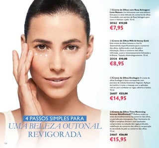 128
ብ Creme de Olhos Time Reversing
Intense SkinGenistII™ Melhora todos os
sinais de envelhecimento no contorno dos olhos,
no período pós-menopausa. Com Genisteína de
SOJA e complexo Amino+, com resultados
comprovados na redução das rugas profundas,
redeﬁnição do contorno dos olhos e recuperação
da densidade da pele no contorno dos olhos.
15 ml.
24667 €26,00
€15,95
ባ Creme de Olhos Milk & Honey Gold
Este creme de olhos luxuoso e rico foi
desenvolvido especiﬁcamente para o contorno
dos olhos, melhorando o tom de pele e
hidratação. Deixa o contorno dos olhos
reﬁrmado, suave e instantaneamente hidratado e
brilhante. Testado oftalmologicamente. 15 ml.
25134 €15,00
€8,95
ቤ Creme de Olhos Ecollagen O creme de
olhos Ecollagen é leve e enriquecido com
extratos de Células Estaminais Vegetais. Aplique
de manhã e à noite, e massaje com o aplicador
roll-on, para combater as rugas, olheiras e bolsas.
15 ml.
26687 €23,00
€14,95
ቢ Creme de Olhos com Rosa Selvagem
Love Nature Um hidratante com uma textura
leve para a a zona delicada do contorno de olhos.
Concebido com extrato de Rosa Selvagem para
nutrir e hidratar a pele. 15 ml.
30162 €13,00
€7,95
4 PASSOS SIMPLES PARA
UMA BELEZA OUTONAL
REVIGORADA
 