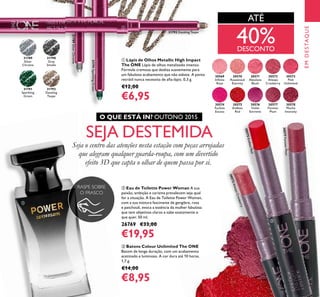 ቢ Lápis de Olhos Metallic High Impact
The ONE Lápis de olhos metalizado intenso.
Fórmula cremosa que desliza suavemente para
um fabuloso acabamento que não esbate. A ponta
retrátil nunca necessita de aﬁa-lápis. 0,3 g.
€12,00
€6,95
ቤ Batons Colour Unlimited The ONE
Batom de longa duração, com um acabamento
acetinado e luminoso. A cor dura até 10 horas.
1,7 g.
€14,00
€8,95
ባ Eau de Toilette Power Woman A sua
paixão, ambição e carisma prevalecem seja qual
for a situação. A Eau de Toilette Power Woman,
com a sua mistura fascinante de gengibre, rosa
e patchouli, evoca a essência da mulher fabulosa
que tem objetivos claros e sabe exatamente o
que quer. 50 ml.
26769 €33,00
€19,95
31789
Silver
Chrome
31790
Grey
Smoke
31791
Sparkling
Green
31792
Dazzling
Taupe
30569
Inﬁnite
Rose
30570
Rosewood
Eternity
30571
Absolute
Blush
30572
Always
Cranberry
30572AlwaysCranberry
30573
Pink
Unlimited
30574
Fuchsia
Excess
30575
Endless
Red
30575EndlessRed
30576
Violet
Extreme
30577
Forever
Plum
30577ForeverPlum
30578
Mocha
Intensity
31792 Dazzling Taupe
31789SilverChrome
31791SparklingGreen
EMDESTAQUE
RASPE SOBRE
O FRASCO
ATÉ
SEJA DESTEMIDA
Seja o centro das atenções nesta estação com peças arrojadas
que alegram qualquer guarda-roupa, com um divertido
efeito 3D que capta o olhar de quem passa por si.
O QUE ESTÁ IN? OUTONO 2015
40%DESCONTO
ቢ
ባ
ቤ
 