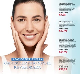 132
ብ Creme de Dia Reﬁrmante com
SPF 15 Royal Velvet Nova fórmula
avançada, enriquecida com a Infusão de
Black Iris™. Deixa a pele suave, ﬁrme e
visivelmente mais jovem. Contém SPF
15. 50 ml.
22424 €30,00
€17,95
ቢ Creme de Dia com Rosa
Selvagem Love Nature Creme de
dia de fácil absorção, mas rico no que
respeita a nutrição, com extrato natural
de Rosa Selvagem, para conferir à pele
suavidade e proteção. Deixa a pele
aveludada e hidratada. 50 ml.
30160 €13,00
€7,95
ቤ Creme de Dia Corretor de
Rugas com SPF 15 Ecollagen
Desenvolvido com o extrato excecional
de Células Estaminais Vegetais, este
creme de dia ajuda a preencher as rugas
de dentro para fora e ajuda a prevenir a
sua formação. A textura mais leve funde-
se na sua pele. Sem parabenos. 50 ml.
26685 €34,00
€21,95
ባ Creme de Dia Hidratante
Intensivo Optimals Creme de dia
intensamente hidratante e nutritivo,
para 24h de hidratação em pele muito
seca. 50 ml.
31094 €25,00
€12,95
4 PASSOS SIMPLES PARA
UMA BELEZA OUTONAL
REVIGORADA
 