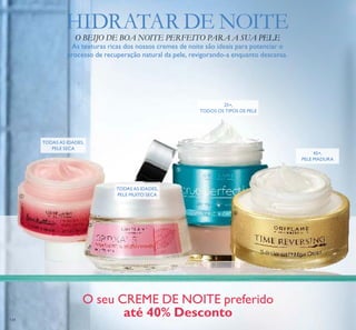 134
45+,
PELE MADURA
TODAS AS IDADES,
PELE SECA
TODAS AS IDADES,
PELE MUITO SECA
25+,
TODOS OS TIPOS DE PELE
HIDRATAR DE NOITE
O BEIJO DE BOA NOITE PERFEITO PARA A SUA PELE
As texturas ricas dos nossos cremes de noite são ideais para potenciar o
processo de recuperação natural da pele, revigorando-a enquanto descansa.
O seu CREME DE NOITE preferido
até 40% Desconto
ቢ
ባ
ቤ
ብ
 