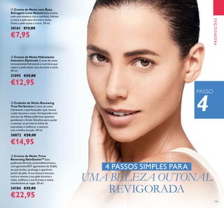 135
ቢ Creme de Noite com Rosa
Selvagem Love Nature Este creme,
com uma textura rica e nutritiva, hidrata
e nutre a pele seca durante a noite.
Deixa a pele suave e macia. 50 ml.
30161 €13,00
€7,95
ባ Creme de Noite Hidratante
Intensivo Optimals Creme de noite
intensamente hidratante e nutritivo que
repara a pele muito seca durante a noite.
50 ml.
31095 €25,00
€12,95
ብ Creme de Noite Time
Reversing SkinGenist™ Esta
poderosa fórmula antienvelhecimento,
com genisteinSOY (genisteína da SOJA)
em partículas, prolonga a aparência
jovem da pele. A sua textura luxuosa
nutre e renova a sua pele durante a
noite, melhora a sua ﬁrmeza e reduz
visivelmente as rugas. 50 ml.
24184 €35,00
€22,95
ቤ Cuidado de Noite Renewing
True Perfection Creme de noite
hidratante e aperfeiçoador que renova
a pele durante a noite. Enriquecido com
extrato de Albizia Julibrissin (patente
pendente) e Ácido Glicólico para ajudar
a suavizar as primeiras linhas de
expressão e melhorar a textura,
tom e brilho da pele. 50 ml.
30872 €28,00
€14,95
4 PASSOS SIMPLES PARA
UMA BELEZA OUTONAL
REVIGORADA
4
PROMOÇÕES
PASSO
 