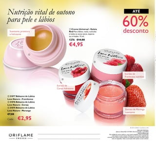ቢ Creme Universal - Geleia
Real Para lábios, rosto, cutículas
e todas as zonas secas, ásperas
ou irritadas. 15 ml.
1276 €14,00
€4,95
Suavizante, protetora
e hidratante
ATÉ
60%desconto
Extrato de Morango
suavizante
Extrato de
Framboesa nutritivo
Extrato de
Cereja hidratante
ባ 31077 Bálsamo de Lábios
Love Nature - Framboesa
ቤ 31076 Bálsamo de Lábios
Love Nature - Cereja
ብ 31075 Bálsamo de Lábios
Love Nature - Morango
€7,00
Cada: €2,95
Nutrição vital de outono
para pele e lábios
ቢ
ባ
ቤ
ብ
Catálogo122015(13/08–02/092015)
ORIFLAME PORTUGAL,
Apoio ao ClienteTelf: 214279601, Para Encomendas: 214279602
www.oriﬂame.pt
Este catálogo foi escrito conforme o novo acordo ortográﬁco.Todas as promoções
estão sujeitas ao stock existente. Produtos que se encontrem esgotados não
acumulam para valores mínimos pedidos em qualquer promoção. Promoções válidas
salvo erro tipográﬁco. Todas as promoções estão sujeitas ao stock existente.
© 2015 Oriﬂame Cosméticos, LDA
 