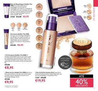 15
ቤ Eau de Parfum Amber Elixir Inspirada na
misteriosa beleza do âmbar, Amber Elixir exala uma
aura de sensualidade e tranquilidade. 50 ml.
11367 €33,00
€19,95
ባ Bases de Cor IlluSkin The ONE Base de cor
leve e ultrarreﬂetora, sem óleo, que confere à pele
um brilho radiante. Aperfeiçoa e ilumina com a
Tecnologia HaloLight. 30 ml.
€17,00
€9,95
ቢ Pó Compacto IlluSkin The ONE Pó
compacto de qualidade superior que confere à pele
um acabamento mate naturalmente radiante. Com
Tecnologia HaloLight™ para iluminar. Não cria um
aspeto pastoso nem acentua as linhas de expressão**.
8 g.
€15,00
€8,95
Base de Maquilhagem IlluSkin The
ONE Crie a tela perfeita para a
maquilhagem com esta base de
maquilhagem que melhora a tonalidade da
tez. Uniformiza o tom, prolonga a duração
da base e minimiza a aparência dos poros*.
Com Tecnologia HaloLight™ para um
brilho saudável. 30 ml.
31585 €12,00 €6,95
Corretores IlluSkin The ONE
Corretor com Tecnologia HaloLight™,
que difunde a luz, proporcionando um
aspeto radiante, além de minimizar as
imperfeições, para um acabamento
perfeito. Fórmula leve, não gordurosa.
10 ml.
€12,00 €6,95
ቢባ
ቤ
EMDESTAQUE
*Testado pelos consumidores
**Testado em 102 mulheres
40%DESCONTO
ATÉ
30615
Fair
Light
30616
Nude
Pink
30617
Nude Beige
30596
Porcelain
30597
Fair
Nude
30598
Nude
Pink
30599
Light
Ivory
30600
Natural
Beige
30601
Olive
Beige
30612
Light
30613
Medium
30614
Dark
RASPE SOBRE
O FRASCO
30613 Medium
30600NaturalBeige
 
