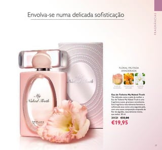 23
Eau de Toilette My Naked Truth
Tão delicado como a pele da mulher, a
Eau de Toilette My Naked Truth é uma
fragrância suave, graciosa e envolvente.
Esta fragrância naturalmente feminina e
soﬁsticada atua como uma segunda pele,
com uma suave composição empoada de
ﬂor de algodão, naturalmente íntima,
que seduz. 50 ml.
31121 €33,00
€19,95
FLORAL FRUTADA
AMADEIRADA
FLOR DE
ALGODÃO
OSMANTHUS
JAPONÊS
FLOR DE
MAÇÃ
FRAGRÂNCIAS
Envolva-se numa delicada soﬁsticação
 