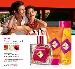 28
ቢ Eau de Toilette SOLAR 50 ml.
31296 €20,00 €12,95
ቤ Gel de Duche SOLAR 200 ml.
31830 €8,00 €4,95
ባ Loção de Mãos e Corpo SOLAR 150 ml.
31831 €10,00 €6,95
Brilhe como o sol!
ቢ
ባ
ቤ
ÁGUA FLORAL FRUTADA
MELANCIA GOIABA NÉCTAR DE
HIBISCO
Solar
EDIÇÃO LIMITADA
 