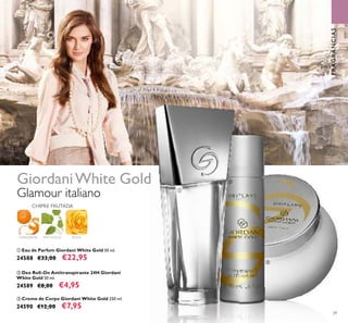 29
ባ Deo Roll-On Antitranspirante 24H Giordani
White Gold 50 ml.
24589 €8,00 €4,95
ቤ Creme de Corpo Giordani White Gold 250 ml.
24590 €12,00 €7,95
ቢ Eau de Parfum Giordani White Gold 50 ml.
24588 €33,00 €22,95
Glamour italiano
GiordaniWhite Gold
ቢ
ባ
ቤ
ROSATANGERINA PATCHOULI
CHIPRE FRUTADA
FRAGRÂNCIAS
 