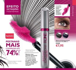 3
Máscara de Pestanas Instant
Extensions The ONE 8 ml.
€14,00
€7,95
A inovadora
escova em
espiral
permite uma
aplicação
rápida e
resultados
imediatos.
* Clinicamente testado em comparação
às pestanas sem máscara.
PESTANAS
MAISCOMPRIDAS ATÉ
74%!
*
Obtenha o look
extensões de pestanas!
Máscara de olhos de
comprimento extremo,
com inovadora escova
em espiral e fórmula
ﬂexível e com ﬁbras para
resultados fantásticos
desde a primeira
camada**!
Comprimento extraordinário!
**Testado em 103 mulheres.
EFEITO
EXTENSÕES
instantâneas
Imagens da escova geradas por
computador. Imagem melhorada
para efeitos de ilustração.
EMDESTAQUE
NOVO
32035 Black
3
2036 Black Blu
e
 