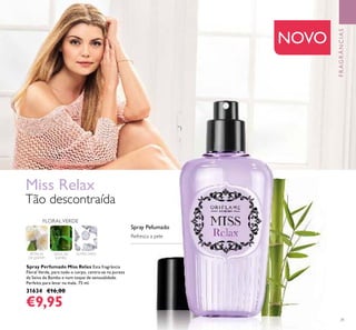31
PÉTALAS
DE JASMIM
Spray Perfumado Miss Relax Esta fragrância
Floral Verde, para todo o corpo, centra-se na pureza
da Seiva de Bambu e num toque de sensualidade.
Perfeito para levar na mala. 75 ml.
31634 €16,00
€9,95
Miss Relax
Tão descontraída
FLORALVERDE
SEIVA DE
BAMBU
ALMÍSCARES
NOVO
Refresca a pele
Spray Pefumado
FRAGRÂNCIAS
 