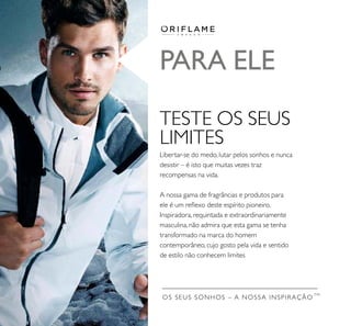 OS SEUS SONHOS – A NOSSA INSPIRAÇÃO
TM
PARA ELE
TESTE OS SEUS
LIMITES
Libertar-se do medo, lutar pelos sonhos e nunca
desistir – é isto que muitas vezes traz
recompensas na vida.
A nossa gama de fragrâncias e produtos para
ele é um reﬂexo deste espírito pioneiro.
Inspiradora, requintada e extraordinariamente
masculina, não admira que esta gama se tenha
transformado na marca do homem
contemporâneo, cujo gosto pela vida e sentido
de estilo não conhecem limites
 