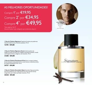36
ባ Eau de Toilette Signature Zoom A efervescência da
tangerina verde contrasta com a elegância da bétula prateada, criando
uma fragrância fresca e elegante, mas masculina. 75 ml.
31288 €31,00
ቢ Eau de Toilette Signature Fragrância frutada com poderosas
notas de madeiras para o homem perspicaz. 75 ml.
12190 €31,00
ቤ Eau de Toilette Flamboyant Privé Sinta a energia cintilante
de um amanhecer apaixonado com as notas frescas e masculinas da Eau
de Toilette Flamboyant Privé. 75 ml.
24737 €31,00
ብ Eau de Toilette Ascendant Aqua Ascendant Aqua personiﬁca
esta força poderosa com a efervescente aura das notas de toranja
revigorante, que irradiam perfeição masculina. 75 ml.
30540 €31,00
BAUNILHA
NOZ-MOSCADA
PERA
AMADEIRADA
FRUTADA
Compre 1*
por €19,95
Compre 2*
por €34,95
Compre 4*
por €49,95
*das páginas 36-37
Deverá indicar o(s) código(s) que pretende adquirir
AS MELHORES OPORTUNIDADES!
ቢ
 