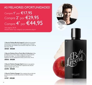 38
ብ Eau de Toilette Voyager Viva a aventura da sua vida com
as notas picantes e amadeiradas da Eau de Toilette Voyager.
75 ml.
21707 €29,00
ቤ Eau de Toilette Voyager Spirit Liberte o seu espírito
aventureiro com as notas marinhas e especiarias da a Eau de
Toilette Voyager Spirit. 75 ml.
25490 €29,00
ባ Eau de Toilette Citrus Tonic Men's Collection A Eau
de Toilette Citrus Tonic realça a revigorante nota principal de
laranjeira-de-osage – um aroma energizante que abre a
fragrância com um inesquecível e fresco aroma cítrico. 75 ml.
30058 €29,00
ቢ Eau de Toilette Be the Legend Conﬁante mas acessível,
emocionante mas descontraído: uma fragrância para o homem
de contrastes, que combina couro sensual e maçã com o calor da
fava-tonca. 75 ml.
30468 €29,00
ORIENTAL
AMADEIRADA
FRUTADA
COURO
FAVA-TONCA
MAÇÃ
AS MELHORES OPORTUNIDADES!
ቢ
Compre 1*
por €17,95
Compre 2*
por €29,95
Compre 4*
por €44,95
*das páginas 38-39
Deverá indicar o(s) código(s) que pretende adquirir
 