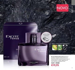 4141
Eau de Toilette Excite Force Revele o
seu poder masculino com Excite Force. A
frescura do melão e acículas de pinus criam um
acorde sedutor e o âmbar-negro deixa um
rasto masculino inesquecível. 75 ml.
31639 €29,00
€19,95
NOVO
RASPE SOBRE
O FRASCO
FRESCA MASCULINA ENERGÉTICA
MELÃO ACÍCULAS DE
PINUS
ÂMBAR
NEGRO
PARAELE
 