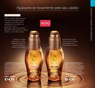 47
ቢ ÓLEO PROTETOR eleo Óleo
sumptuoso com luxuosos Óleos
naturais de Argão e Rosa. Fórmula
perfumada e não gordurosa que nutre
e suaviza profundamente, para um
cabelo brilhante e com aspeto
saudável. Para todos os tipos de cabelo.
Ideal para o cabelo com coloração.
50 ml.
31614 €22,00
€14,95
ባ ÓLEO SUAVIZANTE eleo
Óleo rico e luxuoso, no entanto
perfeito e não gorduroso, enriquecido
com Óleos naturais de Argão e Rosa.
Nutre profundamente o cabelo desde
o seu interior, deixando-o suave,
controlado e desembaraçado. Para
todos os tipos de cabelo. Perfeito para
o cabelo frisado e rebelde. 50 ml.
31615 €22,00
€14,95
CUIDADOSDOCORPOECAPILARES
Nutrição intensa para
todos os tipos de cabelo,
especialmente para o
cabelo frisado e rebelde.
Proteção e cuidado
eicazes para o cabelo,
independentemente do
seu tipo, incluindo o
cabelo com coloração
1. Para o cabelo médio, pressione
duas vezes o doseador do óleo
na palma da sua mão.Ajuste a
quantidade para o cabelo mais
comprido ou curto.
2. Esfregue o óleo entre as mãos.
3. Espalhe uniformemente no cabelo
húmido ou seco. Não enxague.
UTILIZAÇÃO:
NOVO
ቢ ባ
Apaixone-se novamente pelo seu cabelo
 