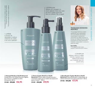 51
ቤ Densiﬁcador Capilar Neoforce HairX
Advanced O spray densiﬁcador e condicionador dá
volume intenso para uma textura mais forte*. 150 ml.
31142 €12,00 €7,95
ባ Tónico Capilar NeoForce HairX
Advanced O tónico capilar avançado estimula o
crescimento capilar para um cabelo mais espesso em
apenas 3 meses**. 100 ml.
31141 €14,00 €9,95
ቢ Champô Neoforce HairX Advanced
Champô diário com Células Estaminais Vegetais
para restaurar a vitalidade ao cabelo
enfraquecido. 200 ml.
31140 €10,00 €6,95
**
Clinicamentetestadoemhomensemulheres
*
Autoavaliaçãode85homensemulherescomcabelo
enfraquecidoqueusaramagamacompleta
1. LIMPAR
o excesso de
oleosidade e resíduos
ambientais do cabelo
e do couro cabeludo*
2. ESTIMULAR
Aplique com massagem no
couro cabeludo limpo duas vezes
por dia. O cabelo pode estar
seco ou molhado. Não enxague!
3. DENSIFICAR
Aplique o spray no cabelo
húmido e penteie como
habitual. Dica: Seque
com o secador para um
volume extra.
Jane Collins
–Tricologista/Cientista Capilar
Pesquisa e Desenvolvimento Oriﬂame
TECNOLOGIA INOVADORA
NEOFORCE
ቢ
ባ
ቤ
CUIDADOSDOCORPOECAPILARES
“A tecnologia NeoForce contém
ingredientes ativos patenteados,
com propriedades clinicamente
comprovadas no estímulo do
crescimento do cabelo, enquanto os
Extratos de Células EstaminaisVegetais,
provenientes da Maçã, apresentaram
resultados comprovados no atraso da
perda de cabelo.”
 