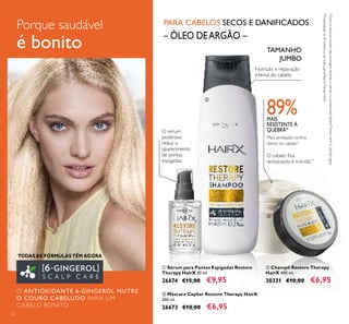 Compartimentos
em rede, para os
seus produtos de
higiene e pincéis
52
Porque saudável
é bonito
TODAS AS FÓRMULAS TÊM AGORA
O ANTIOXIDANTE 6-GINGEROL NUTRE
O COURO CABELUDO PARA UM
CABELO BONITO
Nutrição e reparação
intensa do cabelo
– ÓLEO DEARGÃO –
PARA CABELOS SECOS E DANIFICADOS
*Contraosdanosprovocadospelasescovagensrepetidas,ochampôeocondicionadorRestoreTherapyHairXvs.champôregular
**Autoavaliaçãode78mulheresausartodaagamaRestoreTherapyHairX
MAIS
RESISTENTE À
QUEBRA*O sérum
poderoso
reduz o
aparecimento
de pontas
espigadas.
ቢ Sérum para Pontas Espigadas Restore
Therapy HairX 30 ml.
26674 €15,00 €9,95
ቤ Máscara Capilar Restore Therapy HairX
200 ml.
26673 €10,00 €6,95
ባ Champô Restore Therapy
HairX 400 ml.
30331 €10,00 €6,95
TAMANHO
JUMBO
ቢ
ባ
ቤ
Mais proteção contra
danos no cabelo*
O cabelo ﬁca
revitalizado e nutrido**
89%
 
