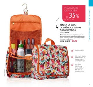 53
Nécessaire Nécessaire em poliéster, com um
design ﬂoral e compartimentos interiores em rede
para os produtos de higiene e pincéis. Inclui cabide.
Dimensões: 24 x 8 x 20 cm.
28276 €12,95 €7,95
EDIÇÃO LIMITADA
TENHA OS SEUS
COSMÉTICOS SEMPRE
ORGANIZADOS!
INCLUI CABIDE
COMPARTIMENTOS
EM REDE PARA OS
PRODUTOS DE
HIGIENE E PINCÉIS
POLIÉSTER
DE LIMPEZA
FÁCIL, COM UM
MAGNÍFICO
DESIGN FLORAL
NÉCESSAIRE
DE VIAGEM
+ DE 35%DESCONTO!
Produtosnãoincluídos!
CUIDADOSDOCORPOECAPILARES
 