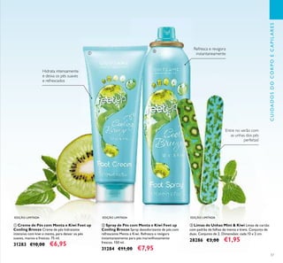 57
ቢ Creme de Pés com Menta e Kiwi Feet up
Cooling Breeze Creme de pés hidratante
intensivo com kiwi e menta, para deixar os pés
suaves, macios e frescos. 75 ml.
31283 €10,00 €6,95
ቤ Limas de Unhas Mint & Kiwi Limas de cartão
com padrão de folhas de menta e kiwis. Conjunto de
duas. Conjunto de 2. Dimensões: cada 13 x 2 cm.
28286 €3,00 €1,95
ባ Spray de Pés com Menta e Kiwi Feet up
Cooling Breeze Spray desodorizante de pés com
refrescante Menta e Kiwi. Refresca e revigora
instantaneamente para pés maravilhosamente
frescos. 150 ml.
31284 €11,00 €7,95
Entre no verão com
as unhas dos pés
perfeitas!
Refresca e revigora
instantaneamente
Hidrata intensamente
e deixa os pés suaves
e refrescados
EDIÇÃO LIMITADA EDIÇÃO LIMITADA EDIÇÃO LIMITADA
CUIDADOSDOCORPOECAPILARES
ቢ
ባ
ቤ
 