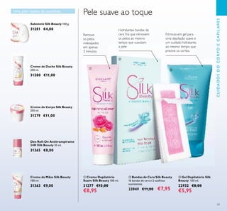 59
Creme de Corpo Silk Beauty
200 ml.
31279 €11,00
Creme de Duche Silk Beauty
200 ml.
31280 €11,00
Sabonete Silk Beauty 100 g.
31281 €4,00
ቤ Gel Depilatório Silk
Beauty 150 ml.
22932 €8,00
€5,95
ባ Bandas de Cera Silk Beauty
16 bandas de cera e 2 toalhitas
suavizantes.
23949 €11,00 €7,95
Creme de Mãos Silk Beauty
100 ml.
31363 €9,00
Deo Roll-On Antitranspirante
24H Silk Beauty 50 ml.
31365 €8,00
Uma pele repleta de suavidade
Hidratantes bandas de
cera fria que removem
os pelos ao mesmo
tempo que suavizam
a pele
Fórmula em gel para
uma depilação suave e
um cuidado hidratante,
ao mesmo tempo que
previne os cortes.
Pele suave ao toque
ቢ Creme Depilatório
Suave Silk Beauty 100 ml.
31277 €12,00
€8,95
Remove
os pelos
indesejados
em apenas
3 minutos
CUIDADOSDOCORPOECAPILARES
ቢ
ባ
ቤ
 