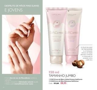60
DESFRUTE DE MÃOS MAIS SUAVES
E JOVENS
O ÓLEO DE NOZ
DE MACADÂMIA
é um hidratante
intensivo de rápida
absorção, conhecido
e comprovado na
proteção contra
a pele seca.
ቢ 31347 Creme de Mãos e Unhas Protetor SoftCaress
ባ 31348 Creme de Mãos Hidratante SoftCaress
Cada: €13,00 €8,95
150 ml
TAMANHO JUMBO
• Com óleo de noz de Macadâmia nutritivo e
suavizante
• Ajuda a recuperar a hidratação natural da pele
• Deixa a pele maravilhosamente suave
ቢ ባ
 