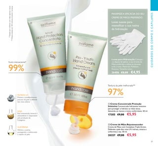 61
ቢ Creme Concentrado Proteção
Intensiva Concentrado hidratante intensivo
para proteger e hidratar as mãos secas,
deixando-as macias e muito confortáveis. 50 ml.
17305 €9,00 €5,95
Previne o envelhecimento
precoce da pele e defende
dos raios solares
Hidrata e suaviza,
protegendo e melhorando
o aspeto da pele.
SOJA
FILTROS UV
Este aminoácido, mineral e
antioxidante é responsável
pela produção de
Colagénio.
GLICERINA
Luvas para Hidratação Coloque-
-as depois de aplicar o seu Creme de
Mãos preferido e utilize-as durante
toda a noite. Materiais: Poliéster,
Elastano. Tamanho único.
26406 €8,00 €4,95
ባ Creme de Mãos Rejuvenescedor
Creme de Mãos com Complexo Triple Action.
Defende a pele dos raios UV, hidrata, amacia e
uniformiza a tez. 50 ml.
20357 €9,00 €5,95
Luvas suaves para
intensiﬁcar a sua rotina
de hidratação
*Testadopormulherescommãosásperasesecas
99%
Nutre intensamente*
Textura da pele melhorada**
**Eﬁcáciatestadaem100mulheresdurante2semanas
97%
MAXIMIZE A EFICÁCIA DO SEU
CREME DE MÃOS PREFERIDO
ቢ
ባ
CUIDADOSDOCORPOECAPILARES
 