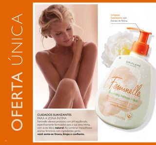 62
Limpeza
Suavizante com
Extrato de Peónia
Feminelle oferece produtos com pH equilibrado,
especiﬁcamente formulados para a sua zona íntima,
com ácido lático natural.Ao combinar maravilhosos
aromas femininos com ingredientes gentis,
você sente-se fresca, limpa e conﬁante.
CUIDADOS SUAVIZANTES
PARA A ZONA ÍNTIMA
OFERTAÚNICA
ቢ
 