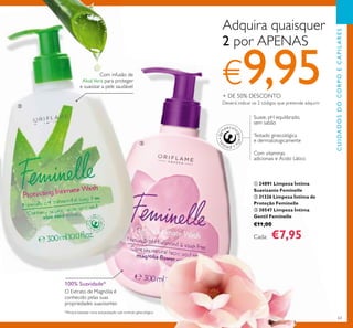 63
Suave, pH equilibrado,
sem sabão
Com vitaminas
adicionais e Ácido Lático
Testado ginecológica
e dermatologicamente
100% Suavidade*
O Extrato de Magnólia é
conhecido pelas suas
propriedades suavizantes
ቢ 24891 Limpeza Íntima
Suavizante Feminelle
ባ 31326 Limpeza Íntima de
Proteção Feminelle
ቤ 30547 Limpeza Íntima
Gentil Feminelle
€11,00
Cada: €7,95
Com infusão de
AloéVera para proteger
e suavizar a pele saudável
Adquira quaisquer
2 por APENAS
€9,95+ DE 50% DESCONTO
Deverá indicar os 2 códigos que pretende adquirir
*Eﬁcácia baseada numa autoavaliação sob controlo ginecológico
CUIDADOSDOCORPOECAPILARES
ባ
ቤ
 