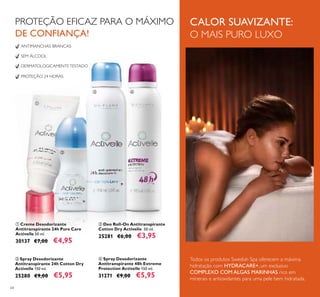 64
ብ Spray Desodorizante
Antitranspirante 48h Extreme
Protection Activelle 150 ml.
31271 €9,00 €5,95
ANTIMANCHAS BRANCAS
SEM ÁLCOOL
DERMATOLOGICAMENTETESTADO
PROTEÇÃO 24 HORAS
ቤ Spray Desodorizante
Antitranspirante 24h Cotton Dry
Activelle 150 ml.
25280 €9,00 €5,95
ባ Deo Roll-On Antitranspirante
Cotton Dry Activelle 50 ml.
25281 €6,00 €3,95
ቢ Creme Desodorizante
Antitranspirante 24h Pure Care
Activelle 50 ml.
30137 €7,00 €4,95
PROTEÇÃO EFICAZ PARA O MÁXIMO
DE CONFIANÇA!
CALOR SUAVIZANTE:
O MAIS PURO LUXO
Todos os produtos Swedish Spa oferecem a máxima
hidratação com HYDRACARE+, um exclusivo
COMPLEXO COM ALGAS MARINHAS rico em
minerais e antioxidantes para uma pele bem hidratada.
ቢ
ባ
ቤ ብ
 