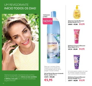 66
Sabonete Líquido Discover
Sicilian Dream 300 ml.
30003 €7,00 €4,95
Gel de Duche Discover Icelandic
Purity - Jumbo 750 ml.
31672 €12,00
€5,95
Esfoliante Corporal Discover
Miami Spirit 200 ml.
30134 €8,00 €4,95
Esfoliante Corporal Discover
Parisian Delight 200 ml.
30077 €8,00 €4,95
Desfrute da sensação irresistível de estar de férias
todas as manhãs enquanto mima os seus sentidos
e delicia a sua pele com os aromas maravilhosos
da gama Discover!
NOVO
UM REVIGORANTE
INÍCIO TODOS OS DIAS!
TAMANHO
JUMBO
Deixe que o aromático Zimbro
transporte os seus sentidos para
um dia solarengo junto ao mar, na
paisagem intocada da Islândia! Um aroma quente e sedutor com notas
de caramelo e baunilha, enriquecido
com o aroma romântico da lavanda.
 