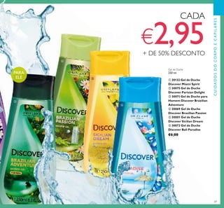69
Gel de Duche
250 ml.
ቢ 30132 Gel de Duche
Discover Miami Spirit
ባ 30075 Gel de Duche
Discover Parisian Delight
ቤ 30071 Gel de Duche para
Homem Discover Brazilian
Adventure
ብ 30069 Gel de Duche
Discover Brazilian Passion
ቦ 30001 Gel de Duche
Discover Sicilian Dream
ቧ 30072 Gel de Duche
Discover Bali Paradise
€6,00
CADA
€2,95+ DE 50% DESCONTO
PARA
ELE
CUIDADOSDOCORPOECAPILARES
ቤ
ብ
ቦ
ቧ
 