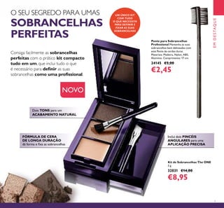 7
Dois TONS para um
ACABAMENTO NATURAL
FÓRMULA DE CERA
DE LONGA DURAÇÃO
dá forma e ﬁxa as sobrancelhas
O SEU SEGREDO PARA UMAS
SOBRANCELHAS
PERFEITAS
Consiga facilmente as sobrancelhas
perfeitas com o prático kit compacto
tudo em um, que inclui tudo o que
é necessário para deﬁnir as suas
sobrancelhas como uma proﬁssional.
Kit de Sobrancelhas The ONE
3 g.
32031 €14,00
€8,95
UM ÚNICO KIT
COM TUDO
O QUE NECESSITA
PARA DEFINIR E
FIXAR AS SUAS
SOBRANCELHAS
NOVO
Pente para Sobrancelhas
Professional Mantenha as suas
sobrancelhas bem delineadas com
este Pente de cerdas duras.
Materiais: Madeira, Nylon, ABS,
Alumínio. Comprimento: 17 cm.
24145 €5,00
€2,45
EMDESTAQUE
Inclui dois PINCÉIS
ANGULARES para uma
APLICAÇÃO PRECISA
 