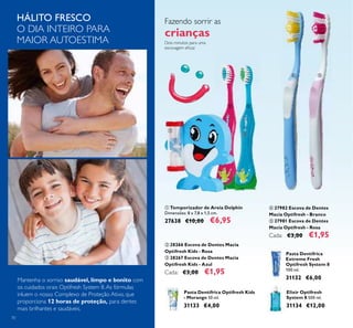 70
ባ 28266 Escova de Dentes Macia
Optifresh Kids - Rosa
ቤ 28267 Escova de Dentes Macia
Optifresh Kids - Azul
Cada: €3,00 €1,95
ቢ Temporizador de Areia Dolphin
Dimensões: 8 x 7,8 x 1,5 cm.
27638 €10,00 €6,95
Dois minutos para uma
escovagem eﬁcaz
Fazendo sorrir as
crianças
Pasta Dentífrica Optifresh Kids
- Morango 50 ml.
31133 €4,00
Pasta Dentífrica
Extreme Fresh
Optifresh System 8
100 ml.
31132 €6,00
Elixir Optifresh
System 8 500 ml.
31134 €12,00
HÁLITO FRESCO
O DIA INTEIRO PARA
MAIOR AUTOESTIMA
ብ 27982 Escova de Dentes
Macia Optifresh - Branco
ቦ 27981 Escova de Dentes
Macia Optifresh - Rosa
Cada: €3,00 €1,95
Mantenha o sorriso saudável, limpo e bonito com
os cuidados orais Optifresh System 8.As fórmulas
inluem o nosso Complexo de Proteção Ativo, que
proporciona 12 horas de proteção, para dentes
mais brilhantes e saudáveis.
ቢ
ባ ቤ
ብ ቦ
 