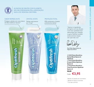 71
Protege os dentes com uma mistura
de óleos botânicos naturais***
SABOR REFRESCANTE CRYSTAL WHITE
Dentes mais brancos
em 14 dias**
PROTEÇÃOTOTAL
83% comprovam a limpeza
profunda dos dentes*
AS PASTAS DE DENTES COM FLUORETO
SÃO RECOMENDADAS PELA ASSOCIAÇÃO
SUECA DE MEDICINA DENTÁRIA.
“Apenas os ingredientes
de higiene oral mais eﬁcazes
e de maior qualidade foram
selecionados para utilização
na gama Optifresh, também
extensivamente testada
sob supervisão oral.”
Paul Daly, Especialista de
Segurança Sénior
*
Baseado nas avaliações dos consumidores
**
Baseado em testes ao consumidor
***
Com base na fórmula
ቧ 31673 Pasta Dentífrica
Herbal Blend System 8
Optifresh
ቨ 31131 Pasta Dentífrica
Crystal White Optifresh
System 8
ቩ 31123 Pasta Dentífrica
Total Protection Optifresh
System 8
€6,00
Cada: €3,95
CUIDADOSDOCORPOECAPILARES
ቧ ቨ ቩ
 