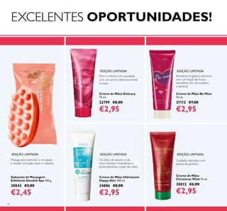 72
Creme de Mãos Delicacy
75 ml.
22799 €8,00
€2,95
Sabonete de Massagem
Esfoliante Swedish Spa 100 g.
30843 €5,00
€2,45
Creme de Mãos Be Mine
75 ml.
31112 €7,00
€2,95
Para o máximo de suavidade
com um aroma deliciosamente
frutado
Romântica fragrância feminina
com um toque de frutos
vermelhos, ﬂor de cerejeira
e almíscar.
Massaje para estimular a circulação
e revelar uma pele suave e radiante.
EDIÇÃO LIMITADA
EDIÇÃO LIMITADAEDIÇÃO LIMITADA
EDIÇÃO LIMITADA EDIÇÃO LIMITADA
Creme de Mãos
Christmas Wish 75 ml.
30012 €6,00
€2,95
Cuidados delicados com
aroma de pinheiro
Creme de Mãos Hidratante
Happy Skin 100 ml.
24886 €8,00
€2,95
Os óleos de sésamo e de
coco hidratam instantânea e
profundamente a pele das mãos
EXCELENTES OPORTUNIDADES!
 