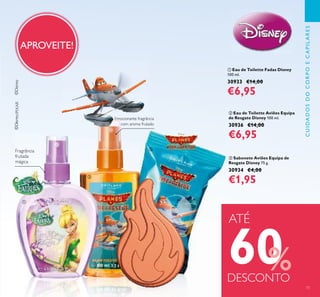ቤ Sabonete Aviões Equipa de
Resgate Disney 75 g.
30934 €4,00
€1,95
ቢ Eau de Toilette Fadas Disney
100 ml.
30933 €14,00
€6,95
ባ Eau de Toilette Aviões Equipa
de Resgate Disney 100 ml.
30936 €14,00
€6,95
APROVEITE!
Emocionante fragrância
com aroma frutado
Fragrância
frutada
mágica
Emocionante fragrânciaEmocionante fragrância
ATÉ
60%DESCONTO
CUIDADOSDOCORPOECAPILARES
73
ቢ
ባ
ቤ
 