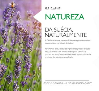 OS SEUS SONHOS – A NOSSA INSPIRAÇÃO™
NATUREZA
DA SUÉCIA,
NATURALMENTE
A Oriﬂame sempre recorreu à Natureza para desenvolver
os cosméticos e produtos de beleza.
Partilhamos o seu desejo de ingredientes puros e eﬁcazes.
Isto, juntamente com a nossa investigação cientíﬁca e
procura por soluções sustentáveis, ajuda a proporcionar-lhe
produtos da mais elevada qualidade.
 