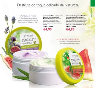 75
ባ Creme de Corpo com Aloé Vera
Hidratante e Melancia Nature
Secrets Um creme de corpo rico com
Aloé Vera e Óleo de Semente de Melancia,
que oferece uma hidratação duradoura,
deixando a pele confortável e suave durante
todo o dia.* *Teste instrumental 200 ml.
24205 €8,00
€4,95
ቢ Creme de Mãos e Corpo com
Lavanda Relaxante e Figos
Nature Secrets Óleo de Lavanda
suavizante e Extratos de Figo
antioxidantes acalmam e nutrem,
deixando a sua pele macia e radiante.
200 ml.
23411 €8,00
€4,95
NATUREZA
Desfrute do toque delicado da Natureza
O aloé é suavizante e hidratante,
enquanto a melancia é nutritiva.
O Óleo Essencial de Lavanda
suaviza, enquanto os Extratos de
Figo nutrem e hidratam a pele.
LAVANDA E FIGOS
ALOÉ VERA E MELANCIA
ቢ
ባ
 