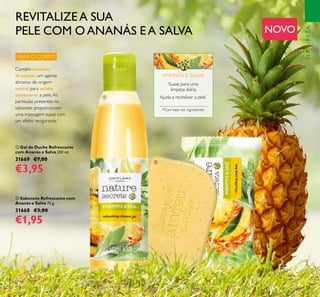 77
ቢ Gel de Duche Refrescante
com Ananás e Salva 250 ml.
31669 €7,00
€3,95
ባ Sabonete Refrescante com
Ananás e Salva 75 g.
31668 €3,00
€1,95
Ajuda a revitalizar a pele*
Suave para uma
limpeza diária
*Com base nos ingredientes
ANANÁS E SALVA
REVITALIZEA SUA
PELE COM O ANANÁS EA SALVA NOVO
PARA O CORPO
NATUREZA
ቢ
ባ
Contém sementes
de papoila, um agente
abrasivo de origem
natural para esfoliar
suavemente a pele.As
partículas presentes no
sabonete proporcionam
uma massagem suave com
um efeito revigorante.
 