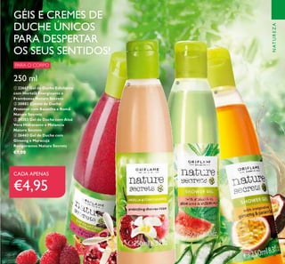 79
250 ml
ቢ 22667 Gel de Duche Esfoliante
com Hortelã Energizante e
Framboesa Nature Secrets
ባ 30882 Creme de Duche
Protetor com Baunilha e Romã
Nature Secrets
ቤ 24203 Gel de Duche com Aloé
Vera Hidratante e Melancia
Nature Secrets
ብ 26443 Gel de Duche com
Ginseng e Maracujá
Revigorantes Nature Secrets
€7,00
GÉIS E CREMES DE
DUCHE ÚNICOS
PARA DESPERTAR
OS SEUS SENTIDOS!
PARA O CORPO
CADA APENAS
€4,95
ቢ
ባ
ቤ
ብ
NATUREZA
 