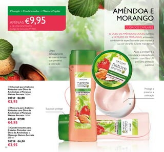 80
ቤ Condicionador para
Cabelos Pintados com
Óleo de Amêndoas e
Morango Nature Secrets
250 ml.
30358 €6,00
€3,95
ባ Máscara para Cabelos
Pintados com Óleo de
Amêndoas e Morango
Nature Secrets 150 ml.
30360 €7,00
€4,95
ቢ Champô para Cabelos
Pintados com Óleo de
Amêndoas e Morango
Nature Secrets 250 ml.
30357 €6,00
€3,95
AMÊNDOA E
MORANGO
Ajuda a proteger e a
intensiﬁcar a coloração do
cabelo – com ﬁltro UV
para uma proteção
suprema!
CUIDADOS CAPILARES
Protege e
preserva a
coloração
Suaviza e protege
Champô + Condicionador + Máscara Capilar
APENAS €9,95+ DE 45% DESCONTO
Código de Conjunto 477083
Limpa
delicadamente
ao mesmo tempo
que preserva
a coloração
ቢ
ባ
ቤ
O ÓLEO DE AMÊNDOAS DOCES, nutritivo,
e EXTRATO DE MORANGO, antioxiante,
combinam-se especiﬁcamente para manter a
sua cor vibrante durante mais tempo!
 