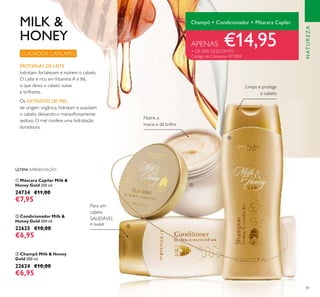 81
ቤ Champô Milk & Honey
Gold 200 ml.
22624 €10,00
€6,95
ባ Condicionador Milk &
Honey Gold 200 ml.
22625 €10,00
€6,95
ቢ Máscara Capilar Milk &
Honey Gold 250 ml.
24734 €11,00
€7,95
PROTEÍNAS DE LEITE
hidratam, fortalecem e nutrem o cabelo.
O Leite é rico emVitamina A e B6,
o que deixa o cabelo suave
e brilhante.
Limpa e protege
o cabelo
Para um
cabelo
SAUDÁVEL
e suave
CUIDADOS CAPILARES
APENAS €14,95+ DE 50% DESCONTO
Código de Conjunto 477084
Champô + Condicionador + Máscara Capilar
ÚLTIMA APRESENTAÇÃO
Nutre, a
macia e dá brilho
MILK &
HONEY
ቢ
ባ
ቤ
NATUREZA
Os EXTRATOS DE MEL,
de origem orgânica, hidratam e suavizam
o cabelo, deixando-o maravilhosamente
sedoso. O mel confere uma hidratação
duradoura.
 