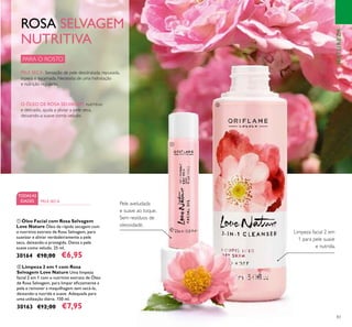 83
ባ Limpeza 2 em 1 com Rosa
Selvagem Love Nature Uma limpeza
facial 2 em 1 com o nutritivo extrato de Óleo
de Rosa Selvagem, para limpar eﬁcazmente a
pele e remover a maquilhagem sem secá-la,
deixando-a nutrida e suave. Adequada para
uma utilização diária. 150 ml.
30163 €12,00 €7,95
ቢ Óleo Facial com Rosa Selvagem
Love Nature Óleo de rápida secagem com
o nutritivo extrato de Rosa Selvagem, para
suavizar e aliviar verdadeiramente a pele
seca, deixando-a protegida. Deixa a pele
suave como veludo. 25 ml.
30164 €10,00 €6,95
Limpeza facial 2 em
1 para pele suave
e nutrida.
Pele aveludada
e suave ao toque.
Sem resíduos de
oleosidade.
PARA O ROSTO
TODASAS
IDADES PELE SECA
ROSA SELVAGEM
NUTRITIVA
PELE SECA: Sensação de pele desidratada, repuxada,
áspera e escamada. Necessita de uma hidratação
e nutrição regulares.
O ÓLEO DE ROSA SELVAGEM, nutritivo
e delicado, ajuda a aliviar a pele seca,
deixando-a suave como veludo.
ቢ
ባ
NATUREZA
 