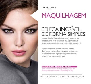 MAQUILHAGEM
BELEZA INCRÍVEL,
DE FORMA SIMPLES
A nossa ﬁlosoﬁa é que a beleza deve, e pode, ser tão
simples quanto você quiser que seja. É por isso que
temos as gamas mais vastas no mundo dos cosméticos!
Existe, literalmente, sempre algo para alguém.
Quer procure uma máscara de pestanas para uma
ocasião especial ou algo delicado para a remover,
temos tudo o que necessita aqui.
CRIE O SEU NOVO LOOK ONLINE!
Visite o nosso estúdio de maquilhagem virtual em
http://pt.oriﬂame.com/products/makeup-studio
OS SEUS SONHOS – A NOSSA INSPIRAÇÃO™
 