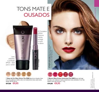 87
Leve,
antibrilho
e proteção
SPF20 – ideal
para o verão!
31684
Soft
Rose
31685
Vivid
Pink
31688
Berry
Crush
31687
Red
Passion
31686
Coral
Matte
ባ Batom Mate Colour Unlimited The ONE Batom de longa
duração, com cobertura total e acabamento mate aveludado. A cor não
esbate e dura até 12 horas*. 1,7 g.
€14,00 €9,95
AModeloestáausar:BasedeCorMateVelvet
TheONE31587Porcelain,BatomMateColour
UnlimitedTheONE31687RedPassion.
ቢ Base de Cor Mate Velvet The ONE Base de cor líquida e leve,
com uma cobertura média a alta e um acabamento mate, suave como
veludo. SPF 20. 30 ml.
€17,00 €9,95
31587
Porcelain
31588
Fair
Nude
31589
Light
Ivory
31590
Warm
Beige
31591
Natural
Beige
*Duraaté12horas.
Testeaoconsumidorrealizadonum
painelde85mulheres.
TONS MATE E
OUSADOS
O Complexo
LIPSoft
Moisture
hidrata,
protege
e nutre
os lábios
MAQUILHAGEM
31688BerryCrush
ቢ
ባ
 