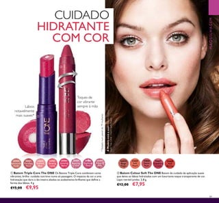 31627CranberryCream31627CranberryCream
89
ቢ Batom Triple Core The ONE Os Batons Triple Core combinam cores
vibrantes, brilho cuidado nutritivo numa só passagem. O impacto da cor e uma
hidratação que dura o dia inteiro aliados ao acabamento brilhante que deﬁne a
forma dos lábios. 4 g.
€15,00 €9,95
30980
Spectacular
Nude
30981
Ravishing
Rose
30982
Sublime
Pink
30983
Striking
Coral
30984
Amazing
Berry
30985
Stunning
Clover
30986
Explosive
Pink
30987
Dazzling
Plum
31624
Beige
Taupe
31625
Soft
Peach
31628
Red
Berries
31627
Cranberry
Cream
31626
Sweet
Rose
ባ Batom Colour Soft The ONE Batom de cuidado de aplicação suave
que deixa os lábios hidratados com um luxuriante toque transparente de cor.
Lápis retrátil jumbo. 2,8 g.
€12,00 €7,95
CUIDADO
HIDRATANTE
COM COR
AModeloestáausar:BatomColour
SoftTheONE31625SoftPeach.
*Testadonumpainelde79mulheres
Lábios
notavelmente
mais suaves* ቢ
ባ
MAQUILHAGEM
Toques de
cor vibrante
sempre à mão
 