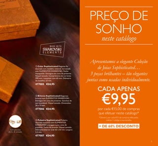 9
 Brincos Sophisticated Elegantes
brincos com ELEMENTOS SWAROVSKI.
Entregue em caixa de presente. Ganchos de
aço inoxidável. Níquel testado. Dimensões:
24 x 13 mm.
477086 €24,95
 Colar Sophisticated Elegante io
dourado com medalha redonda incrustada
com ELEMENTOS SWAROVSKI. Fecho
mosquetão. Entregue em caixa de presente.
Níquel testado. Comprimento da corrente:
390 mm + extensor com 60 mm. Diâmetro
da medalha: 23 mm.
477085 €24,95
 Pulseira Sophisticated Pulseira
dourada exclusiva com ELEMENTOS
SWAROVSKI entregue numa caixa de
presente. Fecho de pressão. Níquel testado.
Diâmetro interior oval: 62 x 53 mm. Largura:
4,2 mm.
477087 €24,95
Com gracioso
fecho de pressão
Apresentamos a elegante Coleção
de Joias Sophisticated…
3 peças brilhantes – tão elegantes
juntas como usadas individualmente.
CADA APENAS
€9,95por cada €15,00 de compras
que efetuar neste catálogo*
*Deverá, por cada €15 de compras efetuadas,
indicar 1 código à sua escolha
+ DE 60% DESCONTO
PREÇO DE
SONHO
neste catálogo
 