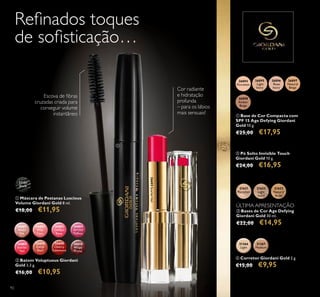 92
ባ Batom Voluptuous Giordani
Gold 3,3 g.
€16,00 €10,95
21623
Natural
Beige
21622
Light
Ivory
21621
Porcelain
ቤ Bases de Cor Age Defying
Giordani Gold 30 ml.
€22,00 €14,95
ባ Pó Solto Invisible Touch
Giordani Gold 10 g.
€24,00 €16,95
ቢ Base de Cor Compacta com
SPF 15 Age Defying Giordani
Gold 10 g.
€25,00 €17,95
31366
Light
31367
Medium
ብ Corretor Giordani Gold 2 g.
€15,00 €9,95
Cor radiante
e hidratação
profunda
– para os lábios
mais sensuais!
26601
Nude
Silk
26602
Pink
Lace
26603
Chiffon
Rose
26604
Orchid
Taffeta
26605
Scarlet
Veil
26606
Coral
Shell
26608
Cherry
Cashmere
26610
Wispy
Prune
26605ScarletVeil
ቢ Máscara de Pestanas Luscious
Volume Giordani Gold 8 ml.
€18,00 €11,95
31151
Black
Escova de ﬁbras
cruzadas criada para
conseguir volume
instantâneo
Reﬁnados toques
de soﬁsticação…
26896
Rose
Ivory
26895
Light
Ivory
26894
Porcelain
26897
Natural
Beige
26898
Amber
Beige
ÚLTIMA APRESENTAÇÃO
ቢ
ባ
 