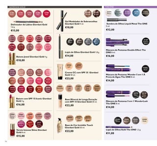 GIORDANI GOLD THE ONE
94
Delineador de Lábios Giordani Gold
1,6 g.
€13,00
Verniz Intense Shine Giordani
Gold 8 ml.
€15,00
31381
Nude
31382
Coral
31383
Rose
31384
Pink
31385
Red
32066
Bianca
Nude
32070
Gentle
Lilac
32067
Soft Pink
32071
Tempting
Violet
32068
Pink
Carat
32072
Passionate
Red
32069
Tea Rose
32073
Noble
Burgundy
31431
Brown
31430
Blonde
Gel Modelador de Sobrancelhas
Giordani Gold 4 ml.
€10,00
Lápis de Olhos Giordani Gold 1,8 g.
€14,00
Lápis de Olhos Giordani Gold
€14,00
31401
Black
31402
Brown
31403
Charcoal
Grey
31404
Midnight
Blue
32294
Nude
32293
Grey
32292
Brown
32291
Black
Lápis de Olhos Kohl The ONE 1,3 g.
€11,00
Máscara de Pestanas 5 em 1 WonderLash
The ONE 8 ml.
€14,00
30719
Black
30720
Black
Brown
31572
White
31573
Turquoise
31574
Purple
31575
Blue
31576
Gunmetal
Sombra de Olhos Liquid Metal The ONE
5 ml.
€12,00
31189
Intense
Black
Máscara de Pestanas Double Effect The
ONE 8 ml.
€16,00
Máscara de Pestanas Wonder 5 em 1 À
Prova de Água The ONE 8 ml.
€14,00
31492
Black
22744
Dusky
Nude
22752
Warm
Coral
22746
Pink
Secret
31376
Beige
Suede
22748
Rose
Blossom
31377
Pink
Delicacy
22749
Cerise
Pink
31378
Frosted
Rose
31379
Violet
Dawn
31380
Red
Attraction
Batons Jewel Giordani Gold 4 g.
€18,00
30449
Rose
Petal
30453
Fuchsia
Divine
30445
Satin
Beige
30451
Lucent
Pink
30455
Red
Fatale
30447
Pink
Nude
30452
Raspberry
Blush
30456
Muted
Plum
30448
Pearly
Pink
30450
Peach
Pink
30454
True
Red
30446
Creamy
Nude
30458
Copper
Shine
30459
Cherry
Love
30457
Lavender
Lustre
Batom com SPF 15 Iconic Giordani
Gold 4 g.
€16,00
31802
Porcelain
31803
Light
Rose
31804
Light
Ivory
31805
Rose
Beige
31806
Natural
Beige
Base Mineral de Longa Duração
com SPF 15 Giordani Gold 30 ml.
€22,00
30988
Light
Creme CC com SPF 35 Giordani
Gold 40 ml.
€23,00
30989
Natural
Base de Cor Invisible Touch
Giordani Gold 30 ml.
€23,00
30422
Porcelain
30424
Light
Ivory
30426
Natural
Beige
 